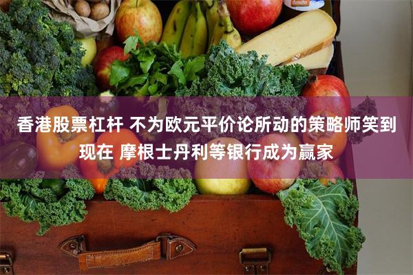 香港股票杠杆 不为欧元平价论所动的策略师笑到现在 摩根士丹利等银行成为赢家