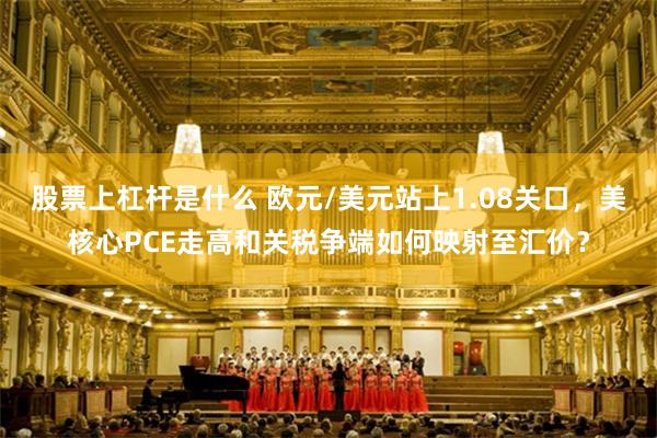股票上杠杆是什么 欧元/美元站上1.08关口，美核心PCE走高和关税争端如何映射至汇价？
