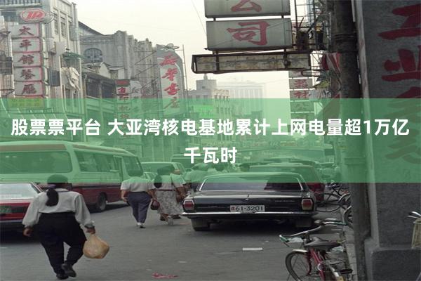 股票票平台 大亚湾核电基地累计上网电量超1万亿千瓦时