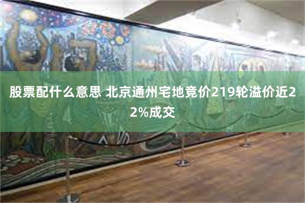 股票配什么意思 北京通州宅地竞价219轮溢价近22%成交