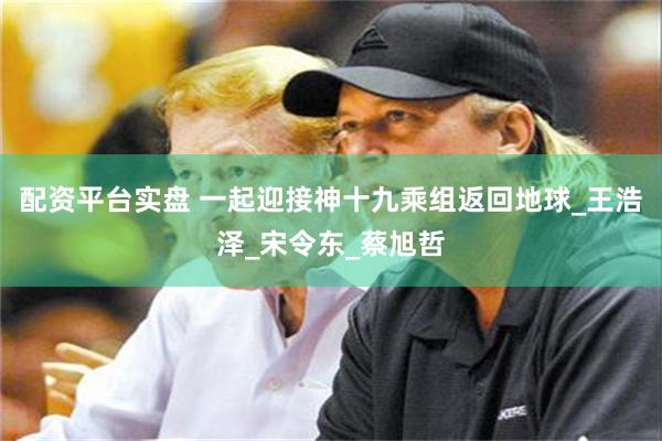 配资平台实盘 一起迎接神十九乘组返回地球_王浩泽_宋令东_蔡旭哲