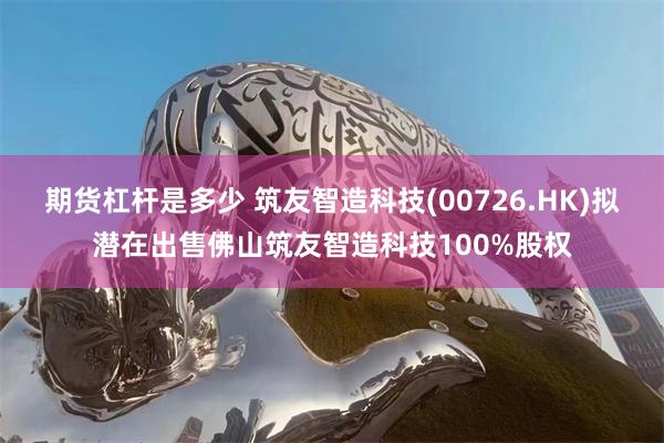 期货杠杆是多少 筑友智造科技(00726.HK)拟潜在出售佛山筑友智造科技100%股权
