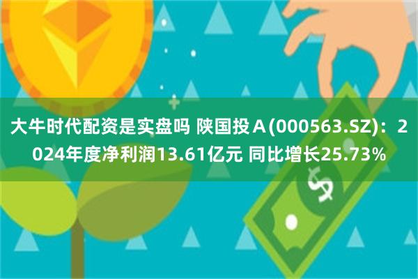 大牛时代配资是实盘吗 陕国投Ａ(000563.SZ)：2024年度净利润13.61亿元 同比增长25.73%