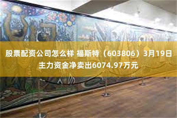 股票配资公司怎么样 福斯特（603806）3月19日主力资金净卖出6074.97万元