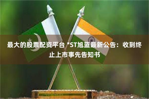 最大的股票配资平台 *ST旭蓝最新公告：收到终止上市事先告知书