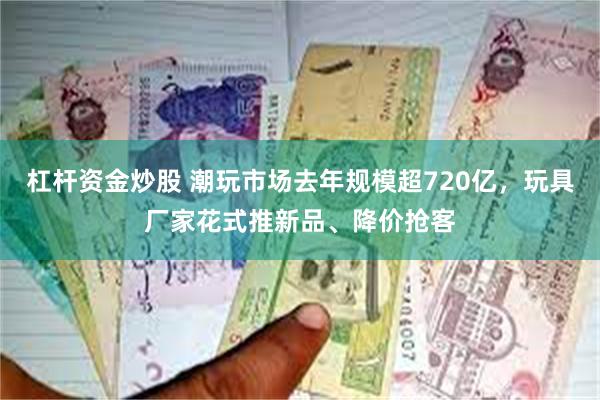 杠杆资金炒股 潮玩市场去年规模超720亿，玩具厂家花式推新品、降价抢客