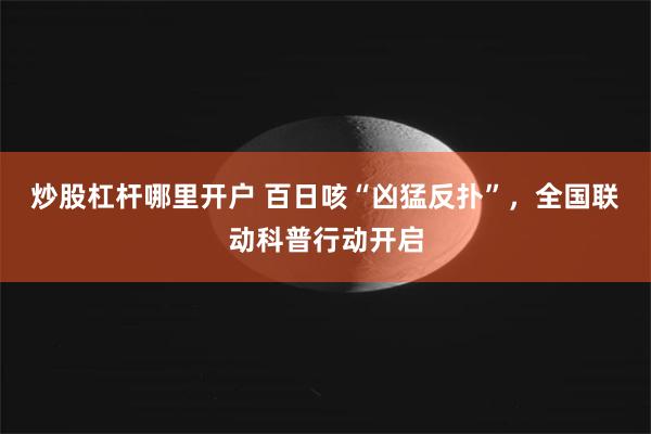 炒股杠杆哪里开户 百日咳“凶猛反扑”，全国联动科普行动开启