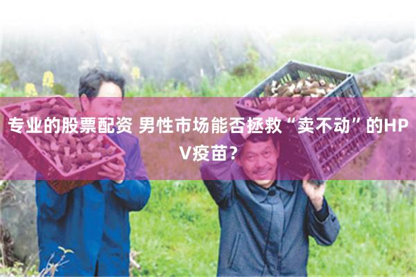 专业的股票配资 男性市场能否拯救“卖不动”的HPV疫苗？