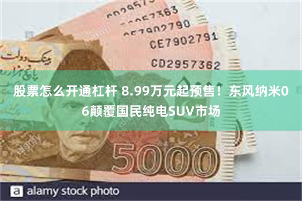 股票怎么开通杠杆 8.99万元起预售！东风纳米06颠覆国民纯电SUV市场