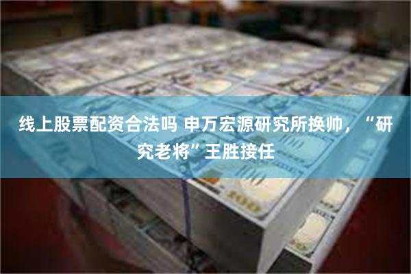 线上股票配资合法吗 申万宏源研究所换帅，“研究老将”王胜接任