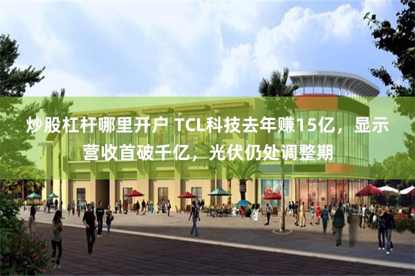 炒股杠杆哪里开户 TCL科技去年赚15亿，显示营收首破千亿，光伏仍处调整期