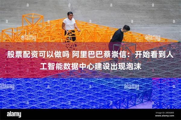 股票配资可以做吗 阿里巴巴蔡崇信：开始看到人工智能数据中心建设出现泡沫