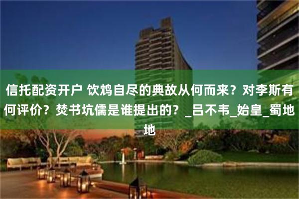 信托配资开户 饮鸩自尽的典故从何而来？对李斯有何评价？焚书坑儒是谁提出的？_吕不韦_始皇_蜀地