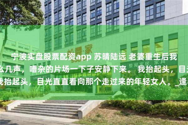 宁波实盘股票配资app 苏晴陆远 老婆重生后我选择不爱她 有人喊了这么几声，嘈杂的片场一下子安静下来。 我抬起头，目光直直看向那个走过来的年轻女人。_逢春_电影_苏导