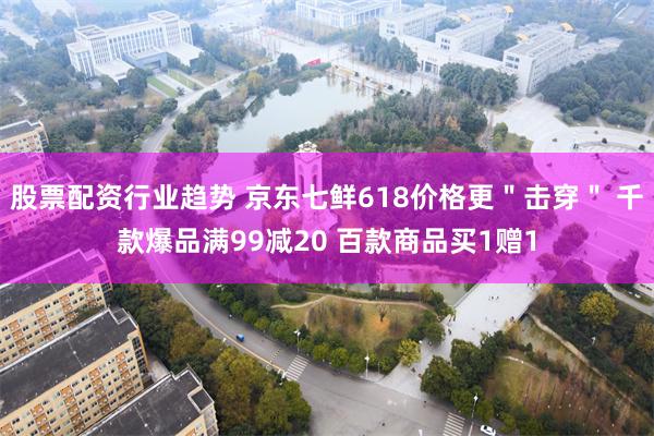 股票配资行业趋势 京东七鲜618价格更＂击穿＂ 千款爆品满99减20 百款商品买1赠1