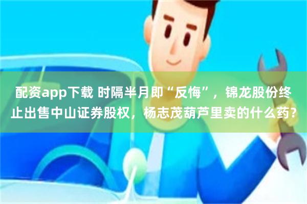配资app下载 时隔半月即“反悔”，锦龙股份终止出售中山证券股权，杨志茂葫芦里卖的什么药？
