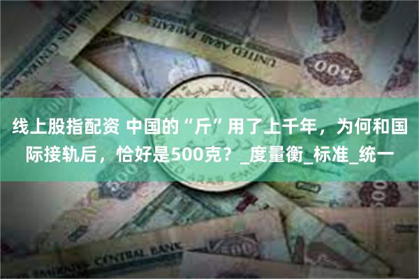 线上股指配资 中国的“斤”用了上千年，为何和国际接轨后，恰好是500克？_度量衡_标准_统一