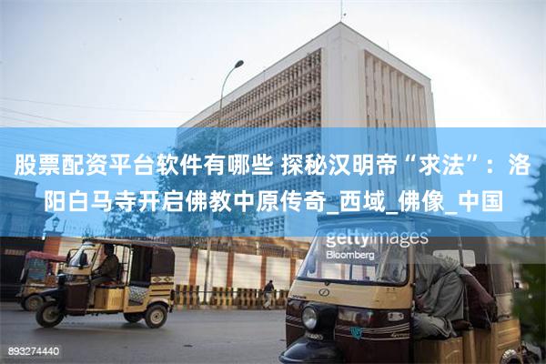股票配资平台软件有哪些 探秘汉明帝“求法”：洛阳白马寺开启佛教中原传奇_西域_佛像_中国