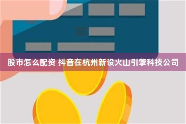 股市怎么配资 抖音在杭州新设火山引擎科技公司