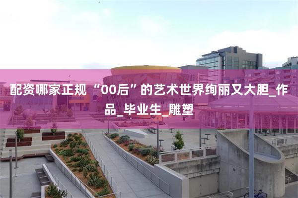 配资哪家正规 “00后”的艺术世界绚丽又大胆_作品_毕业生_雕塑