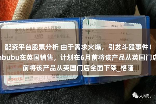 配资平台股票分析 由于需求火爆，引发斗殴事件！泡泡玛特暂停Labubu在英国销售，计划在6月前将该产品从英国门店全面下架_格隆
