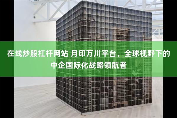 在线炒股杠杆网站 月印万川平台，全球视野下的中企国际化战略领航者