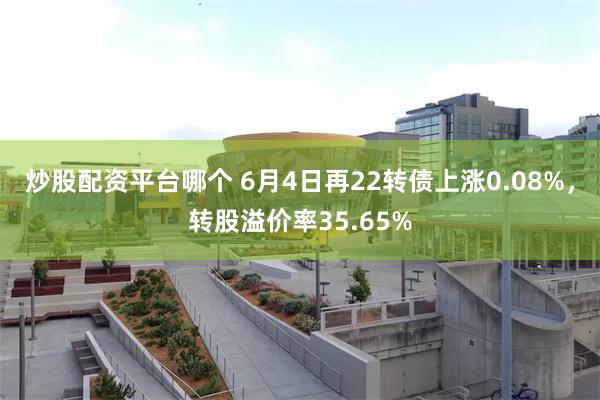 炒股配资平台哪个 6月4日再22转债上涨0.08%，转股溢价率35.65%