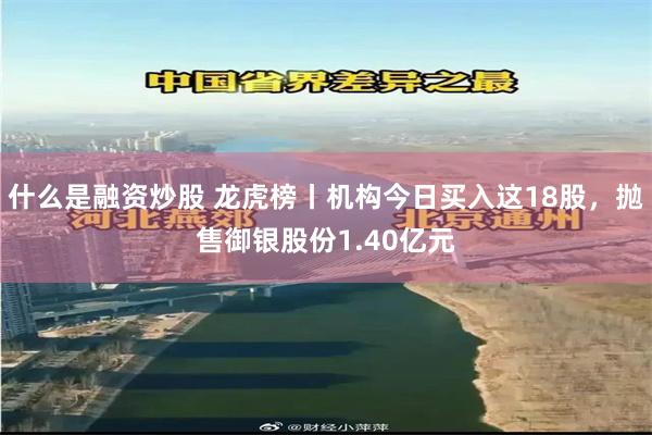 什么是融资炒股 龙虎榜丨机构今日买入这18股，抛售御银股份1.40亿元