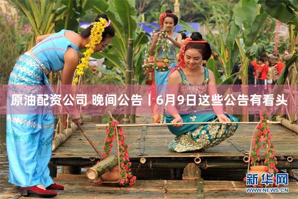 原油配资公司 晚间公告丨6月9日这些公告有看头