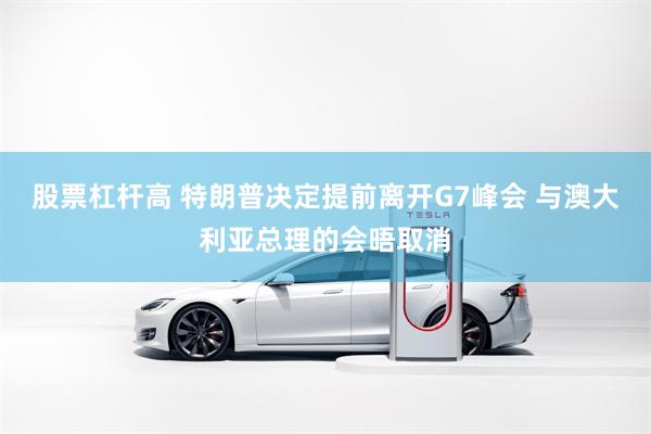 股票杠杆高 特朗普决定提前离开G7峰会 与澳大利亚总理的会晤取消