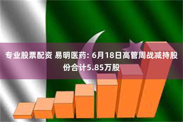 专业股票配资 易明医药: 6月18日高管周战减持股份合计5.85万股