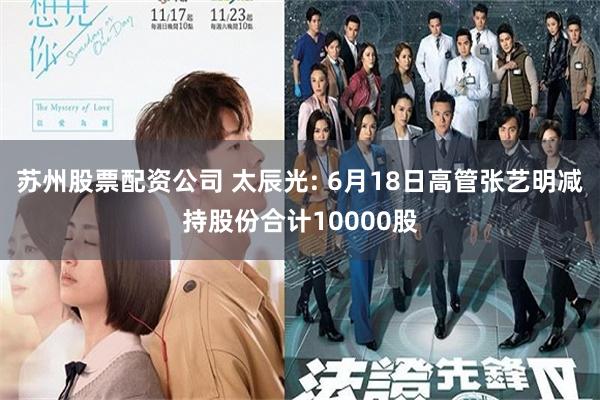苏州股票配资公司 太辰光: 6月18日高管张艺明减持股份合计10000股