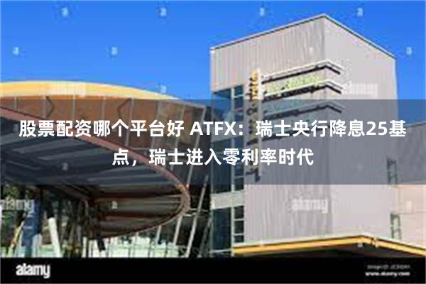 股票配资哪个平台好 ATFX：瑞士央行降息25基点，瑞士进入零利率时代