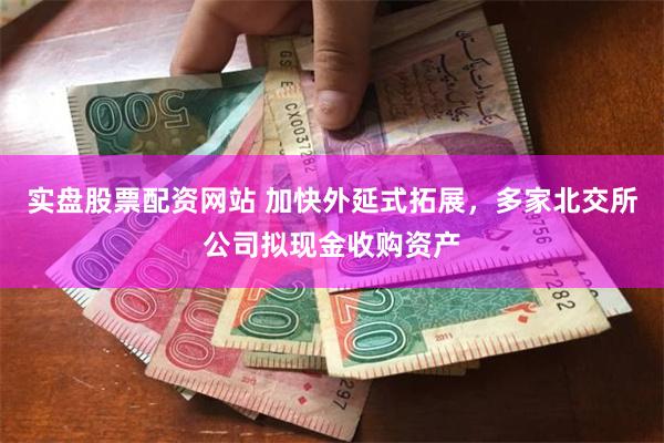 实盘股票配资网站 加快外延式拓展，多家北交所公司拟现金收购资产