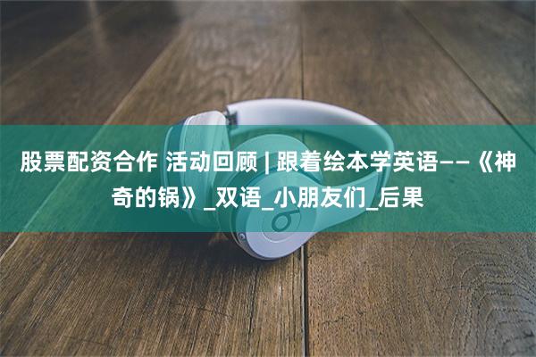 股票配资合作 活动回顾 | 跟着绘本学英语——《神奇的锅》_双语_小朋友们_后果