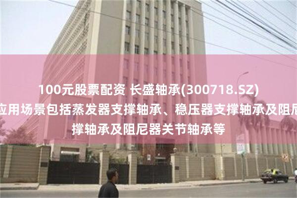 100元股票配资 长盛轴承(300718.SZ)：核电类产品应用场景包括蒸发器支撑轴承、稳压器支撑轴承及阻尼器关节轴承等