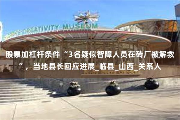 股票加杠杆条件 “3名疑似智障人员在砖厂被解救”，当地县长回应进展_临县_山西_关系人