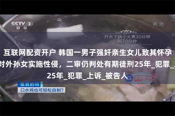 互联网配资开户 韩国一男子强奸亲生女儿致其怀孕产女后，又对外孙女实施性侵，二审仍判处有期徒刑25年_犯罪_上诉_被告人