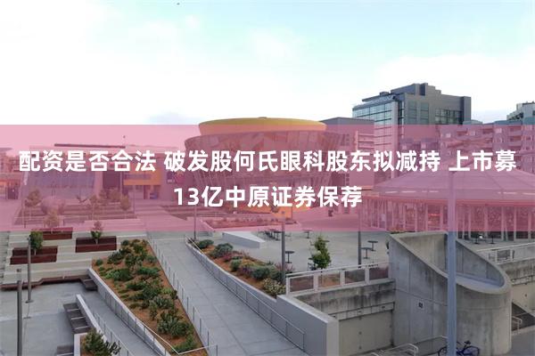 配资是否合法 破发股何氏眼科股东拟减持 上市募13亿中原证券保荐
