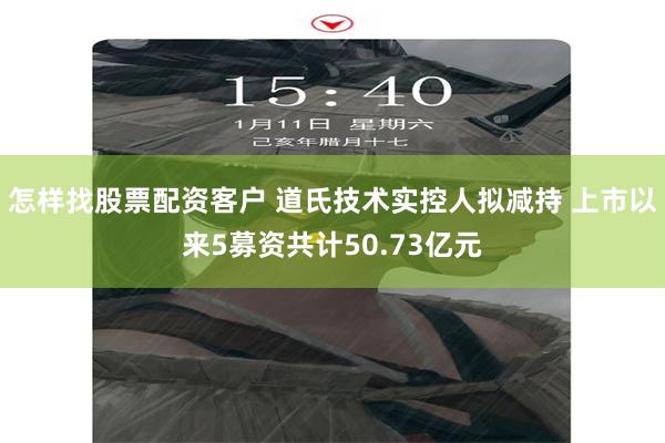 怎样找股票配资客户 道氏技术实控人拟减持 上市以来5募资共计50.73亿元