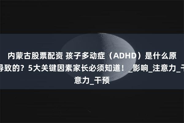 内蒙古股票配资 孩子多动症（ADHD）是什么原因导致的？5大关键因素家长必须知道！_影响_注意力_干预