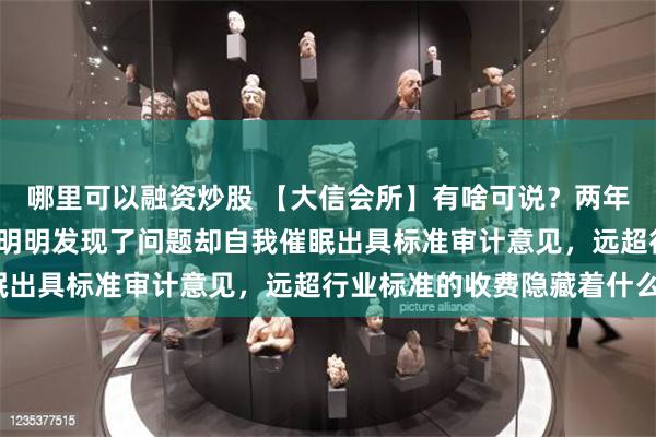 哪里可以融资炒股 【大信会所】有啥可说？两年利润造假39亿38倍！明明发现了问题却自我催眠出具标准审计意见，远超行业标准的收费隐藏着什么？