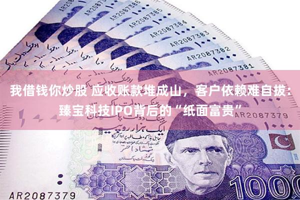 我借钱你炒股 应收账款堆成山，客户依赖难自拔：臻宝科技IPO背后的“纸面富贵”