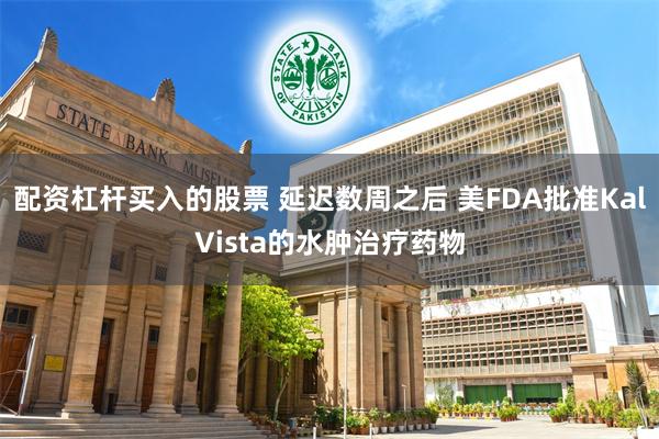 配资杠杆买入的股票 延迟数周之后 美FDA批准KalVista的水肿治疗药物