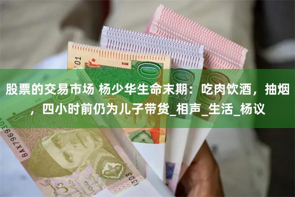 股票的交易市场 杨少华生命末期：吃肉饮酒，抽烟，四小时前仍为儿子带货_相声_生活_杨议