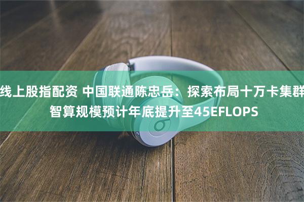 线上股指配资 中国联通陈忠岳：探索布局十万卡集群 智算规模预计年底提升至45EFLOPS