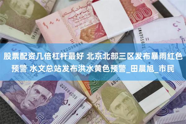 股票配资几倍杠杆最好 北京北部三区发布暴雨红色预警 水文总站发布洪水黄色预警_田晨旭_市民