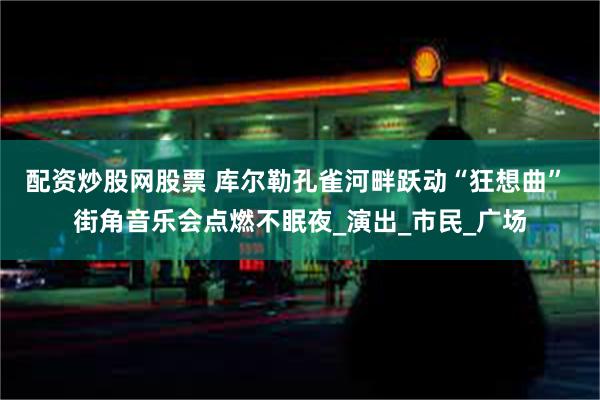 配资炒股网股票 库尔勒孔雀河畔跃动“狂想曲” 街角音乐会点燃不眠夜_演出_市民_广场