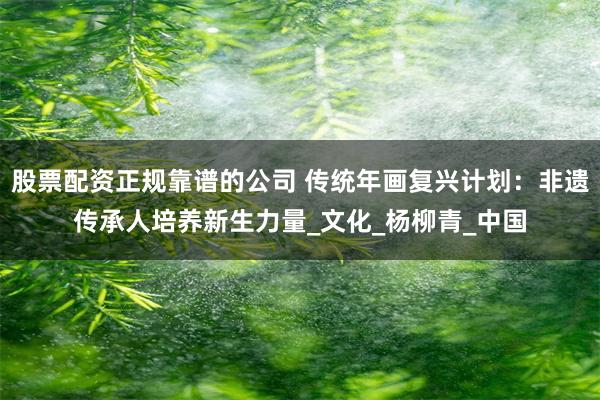 股票配资正规靠谱的公司 传统年画复兴计划：非遗传承人培养新生力量_文化_杨柳青_中国