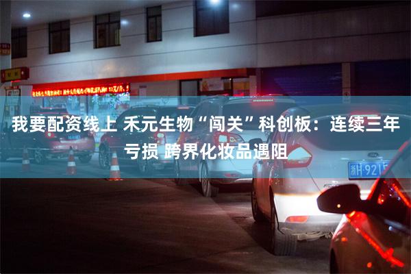 我要配资线上 禾元生物“闯关”科创板：连续三年亏损 跨界化妆品遇阻